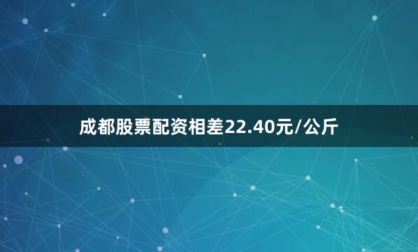 成都股票配资相差22.40元/公斤