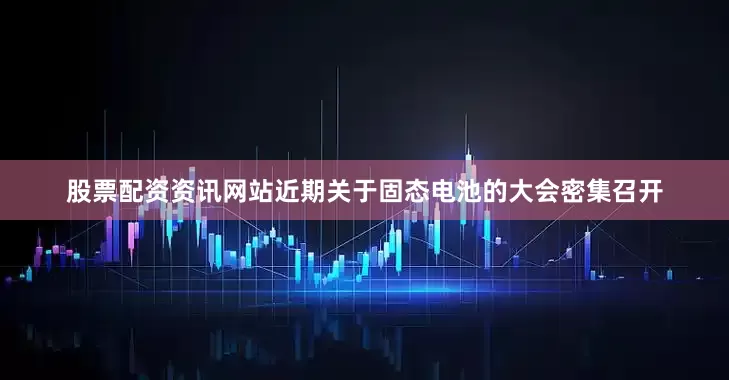 股票配资资讯网站近期关于固态电池的大会密集召开