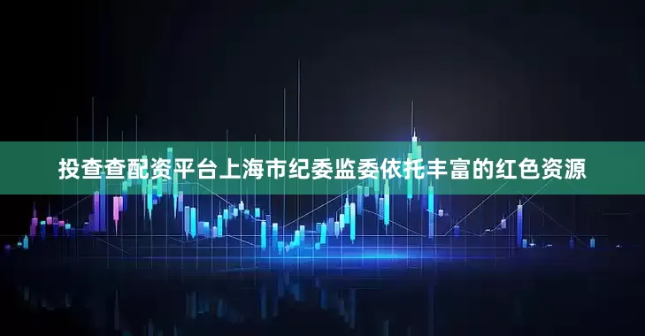 投查查配资平台上海市纪委监委依托丰富的红色资源