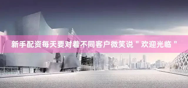新手配资每天要对着不同客户微笑说＂欢迎光临＂