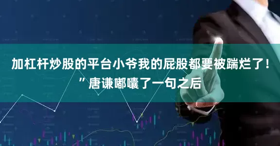 加杠杆炒股的平台小爷我的屁股都要被踹烂了！”唐谦嘟囔了一句之后