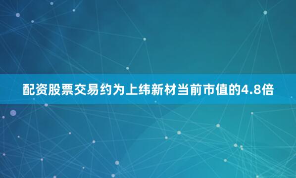 配资股票交易约为上纬新材当前市值的4.8倍