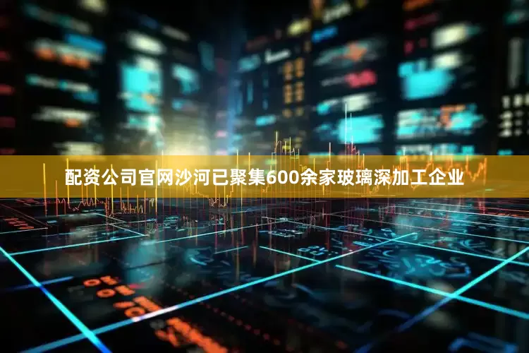 配资公司官网沙河已聚集600余家玻璃深加工企业