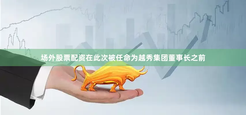 场外股票配资在此次被任命为越秀集团董事长之前