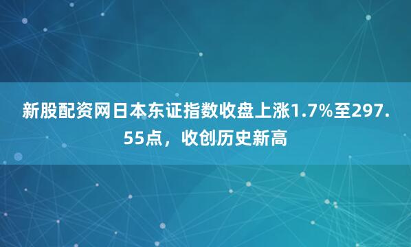 新股配资网日本东证指数收盘上涨1.7%至297.55点，收创历史新高
