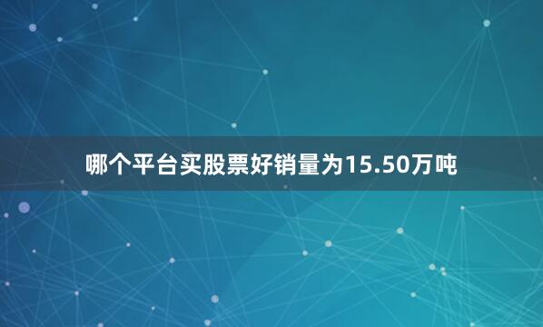 哪个平台买股票好销量为15.50万吨