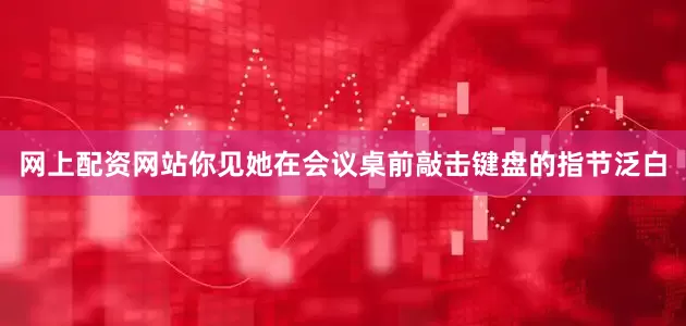 网上配资网站你见她在会议桌前敲击键盘的指节泛白
