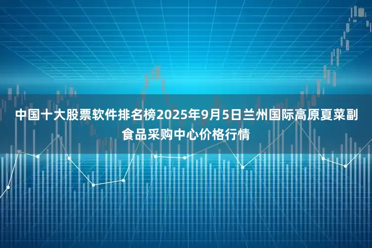 中国十大股票软件排名榜2025年9月5日兰州国际高原夏菜副食品采购中心价格行情