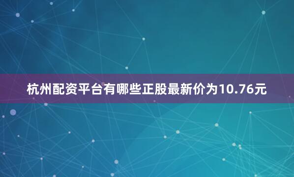 杭州配资平台有哪些正股最新价为10.76元